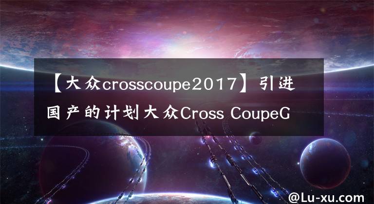 【大眾crosscoupe2017】引進國產的計劃大眾Cross CoupeGTE營造出非常濃厚的豪華氣息