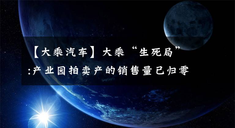 【大乘汽車】大乘“生死局”:產(chǎn)業(yè)園拍賣產(chǎn)的銷售量已歸零