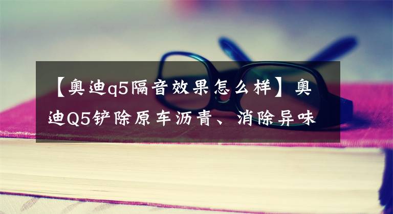 【奧迪q5隔音效果怎么樣】奧迪Q5鏟除原車瀝青、消除異味，升級(jí)全車俄羅斯阿德薩隔音