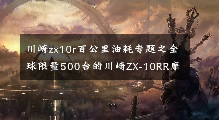 川崎zx10r百公里油耗專題之全球限量500臺的川崎ZX-10RR摩托車在日本6月開賣