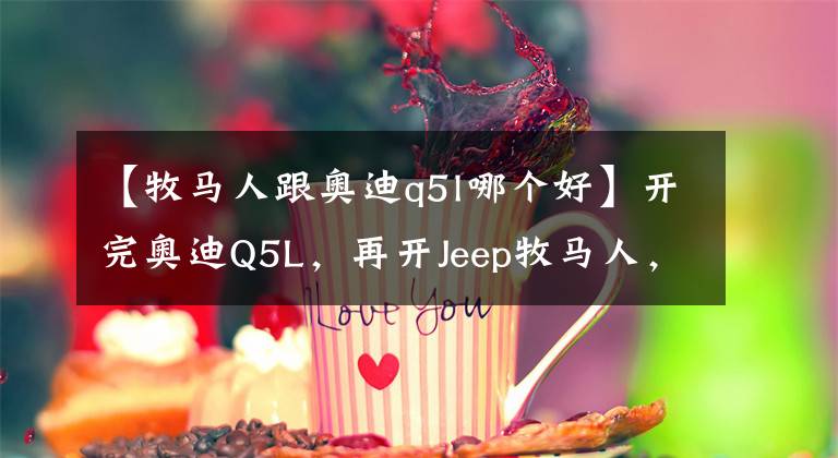 【牧馬人跟奧迪q5l哪個(gè)好】開完奧迪Q5L，再開Jeep牧馬人，比較兩車，車主：想說六個(gè)字