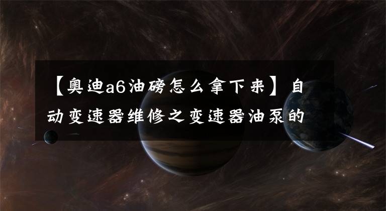 【奧迪a6油磅怎么拿下來】自動變速器維修之變速器油泵的分拆解