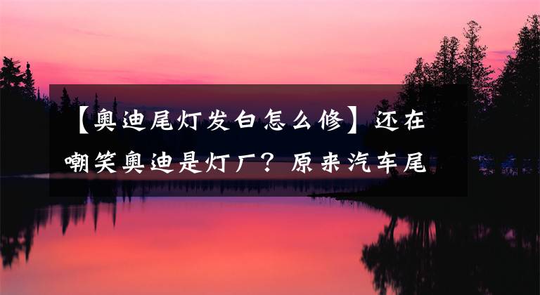 【奧迪尾燈發(fā)白怎么修】還在嘲笑奧迪是燈廠？原來汽車尾燈有那么多學問！