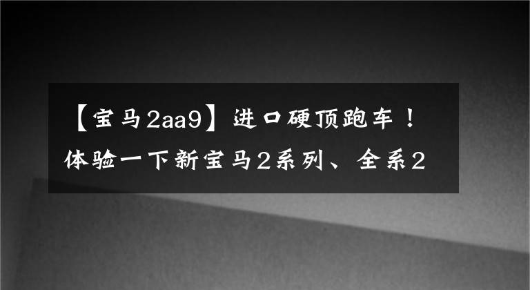 【寶馬2aa9】進(jìn)口硬頂跑車！體驗(yàn)一下新寶馬2系列、全系2.0T、跑車定位、26.38萬(wàn)件