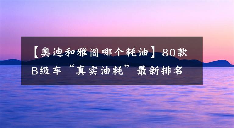 【奧迪和雅閣哪個耗油】80款 B級車“真實油耗”最新排名出爐：本田雅閣第9，你的愛車呢