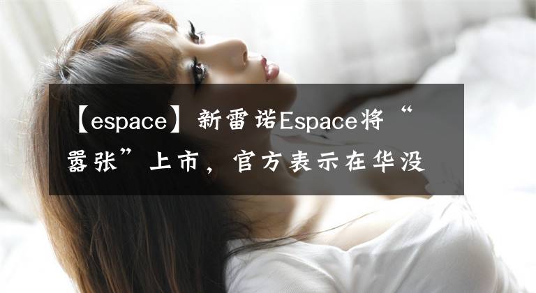 【espace】新雷諾Espace將“囂張”上市，官方表示在華沒有競爭對手。