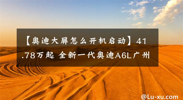 【奧迪大屏怎么開機啟動】41.78萬起 全新一代奧迪A6L廣州上市 中控三塊大屏可以盲操作