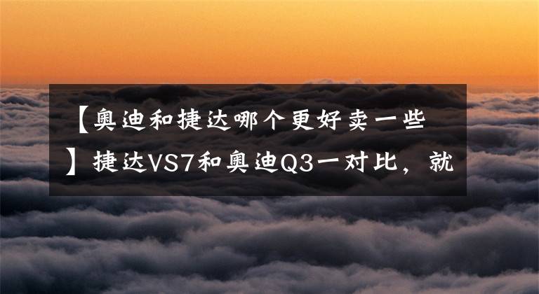 【奧迪和捷達(dá)哪個(gè)更好賣(mài)一些】捷達(dá)VS7和奧迪Q3一對(duì)比，就明白為什么車(chē)企都要推豪華品牌了