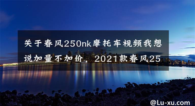 關(guān)于春風(fēng)250nk摩托車視頻我想說加量不加價(jià)，2021款春風(fēng)250NK正式發(fā)布，售價(jià)15900起