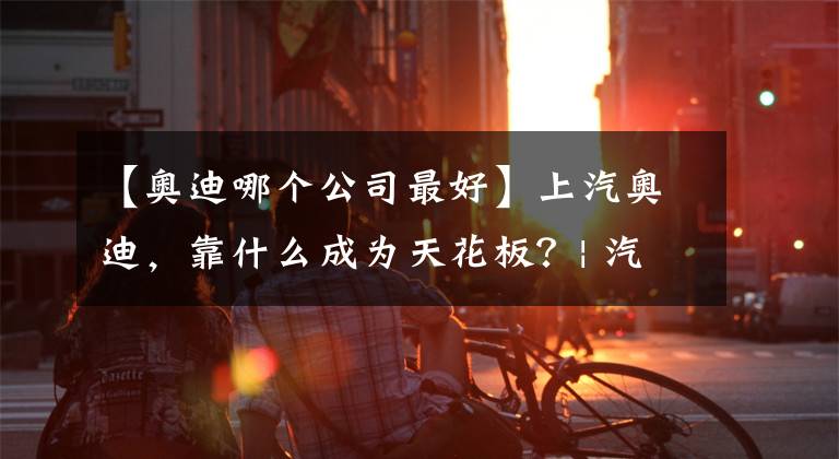 【奧迪哪個(gè)公司最好】上汽奧迪，靠什么成為天花板？| 汽車產(chǎn)經(jīng)