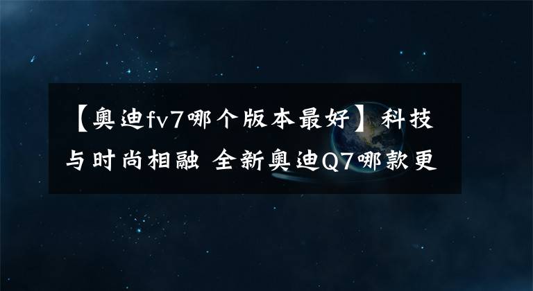 【奧迪fv7哪個版本最好】科技與時尚相融 全新奧迪Q7哪款更值？