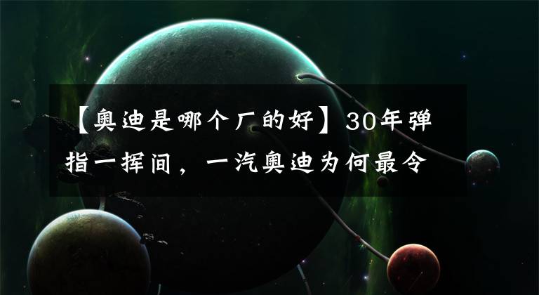 【奧迪是哪個(gè)廠的好】30年彈指一揮間，一汽奧迪為何最令人肅然起敬？