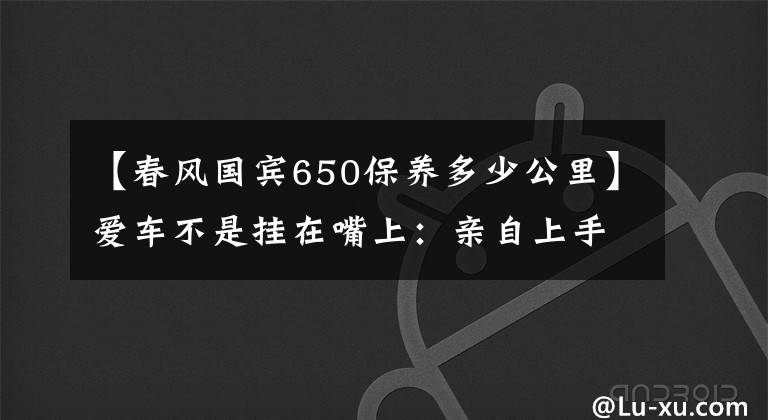 【春風(fēng)國賓650保養(yǎng)多少公里】愛車不是掛在嘴上：親自上手保養(yǎng)春風(fēng)650nk