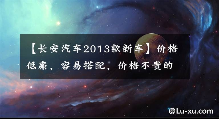 【長安汽車2013款新車】價格低廉，容易搭配，價格不貴的2013年長安日化是明智的選擇。