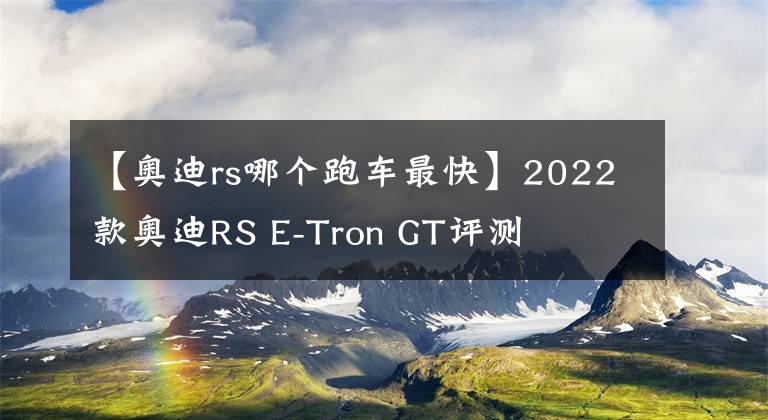 【奧迪rs哪個跑車最快】2022款奧迪RS E-Tron GT評測