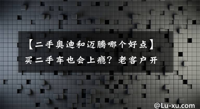 【二手奧迪和邁騰哪個好點】買二手車也會上癮？老客戶開夠了邁騰換奧迪A4L