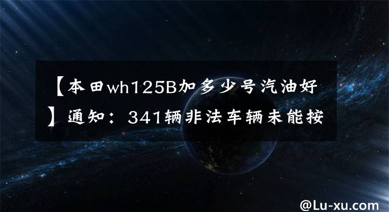 【本田wh125B加多少號(hào)汽油好】通知：341輛非法車輛未能按期處理。