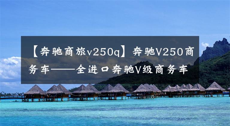 【奔馳商旅v250q】奔馳V250商務(wù)車——全進(jìn)口奔馳V級(jí)商務(wù)車