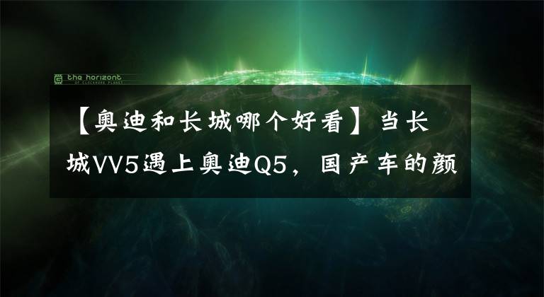 【奧迪和長城哪個好看】當長城VV5遇上奧迪Q5，國產車的顏值真是讓人無可挑剔！