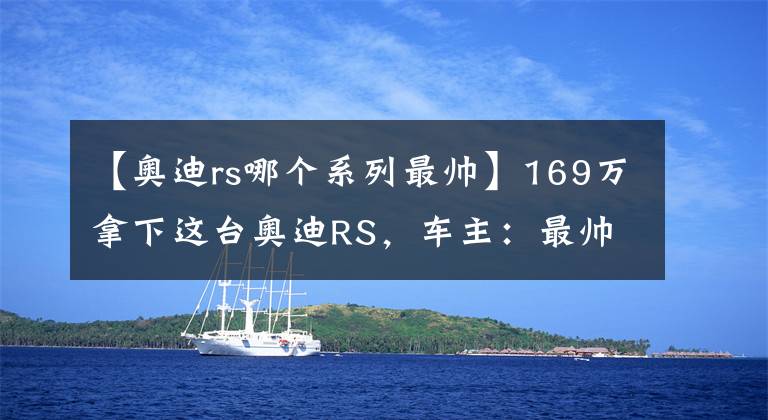 【奧迪rs哪個(gè)系列最帥】169萬拿下這臺(tái)奧迪RS，車主：最帥轎跑之一