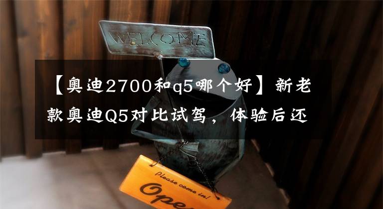 【奧迪2700和q5哪個好】新老款奧迪Q5對比試駕，體驗后還是想買老款