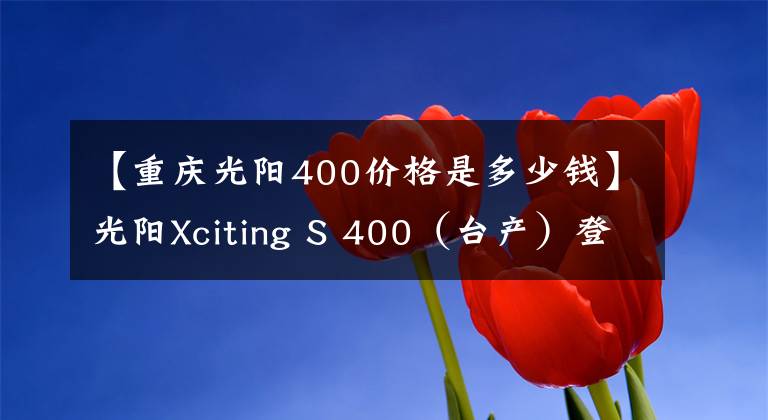 【重慶光陽400價格是多少錢】光陽Xciting S 400（臺產）登陸內地，同步TCS+ABS，售價59980元