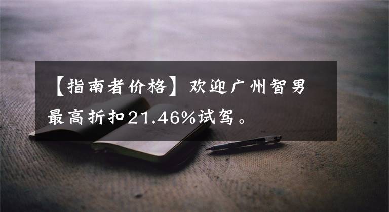 【指南者價(jià)格】歡迎廣州智男最高折扣21.46%試駕。