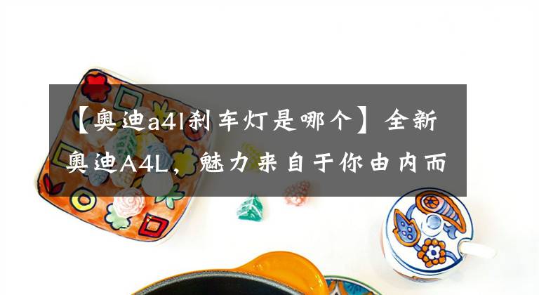 【奧迪a4l剎車燈是哪個】全新奧迪A4L，魅力來自于你由內(nèi)而外所綻放的科技氣質(zhì)