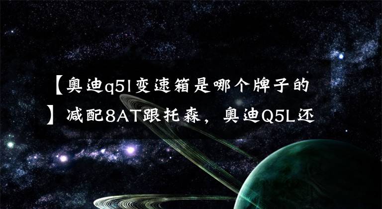 【奧迪q5l變速箱是哪個(gè)牌子的】減配8AT跟托森，奧迪Q5L還是之前的那個(gè)奧迪嗎？