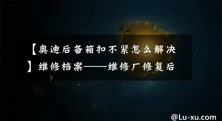 【奧迪后備箱扣不緊怎么解決】維修檔案——維修廠修復(fù)后遺癥，關(guān)不嚴(yán)的后備箱門