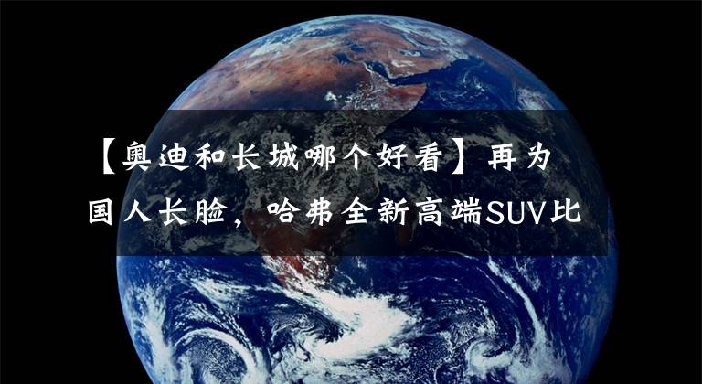 【奧迪和長城哪個好看】再為國人長臉，哈弗全新高端SUV比奧迪Q5漂亮，14萬起放棄領克01