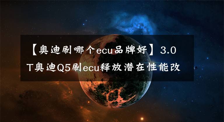 【奧迪刷哪個ecu品牌好】3.0T奧迪Q5刷ecu釋放潛在性能改善動力遲滯更完美