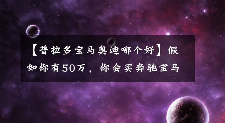 【普拉多寶馬奧迪哪個(gè)好】假如你有50萬(wàn)，你會(huì)買(mǎi)奔馳寶馬還是奧迪？懂車(chē)的卻說(shuō)買(mǎi)普拉多