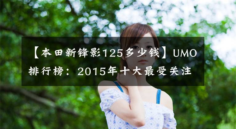 【本田新鋒影125多少錢】UMO排行榜：2015年十大最受關(guān)注的新月車。