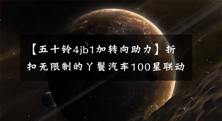 【五十鈴4jb1加轉(zhuǎn)向助力】折扣無限制的丫鬟汽車100星聯(lián)動50種經(jīng)典動力回歸。