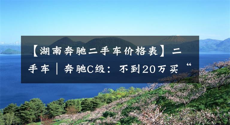 【湖南奔馳二手車價格表】二手車｜奔馳C級：不到20萬買“大奔”，雅閣和帕薩特還香嗎？