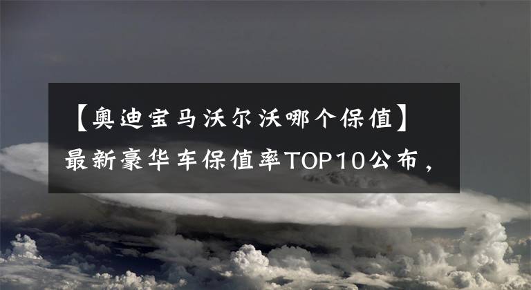 【奧迪寶馬沃爾沃哪個保值】最新豪華車保值率TOP10公布，雷克薩斯下滑，寶馬、奧迪穩(wěn)居前五