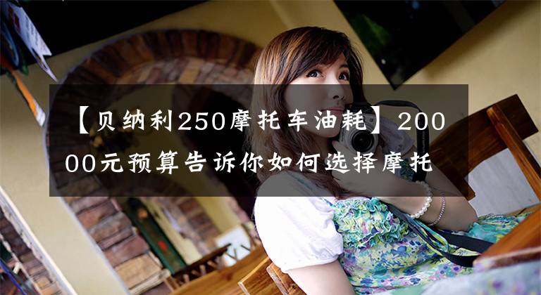 【貝納利250摩托車油耗】20000元預(yù)算告訴你如何選擇摩托車，老司機告訴你這9種型號，性能很好