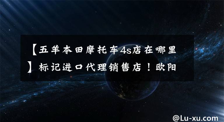 【五羊本田摩托車4s店在哪里】標(biāo)記進(jìn)口代理銷售店！歐陽-本田新高端品牌店落戶福建！