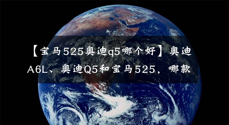 【寶馬525奧迪q5哪個好】奧迪A6L、奧迪Q5和寶馬525，哪款性價比最高？激情舒適價格的糾結(jié)