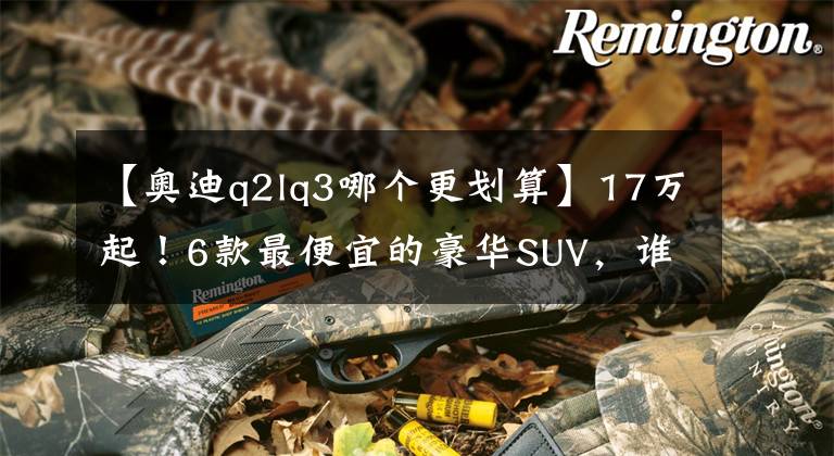 【奧迪q2lq3哪個更劃算】17萬起！6款最便宜的豪華SUV，誰不是面子貨？