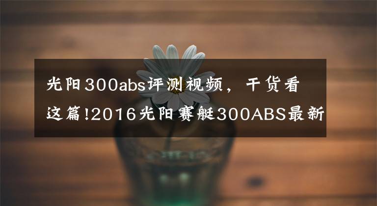 光陽300abs評(píng)測(cè)視頻，干貨看這篇!2016光陽賽艇300ABS最新測(cè)評(píng)！