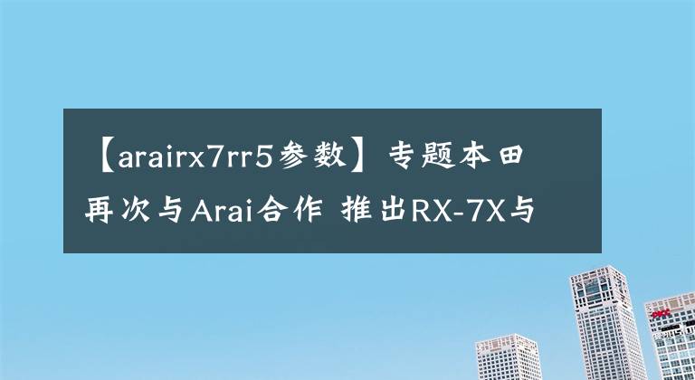 【arairx7rr5參數(shù)】專題本田再次與Arai合作 推出RX-7X與經(jīng)典跑車NSR250R聯(lián)名摩托車頭盔