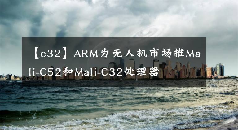 【c32】ARM為無人機市場推Mali-C52和Mali-C32處理器