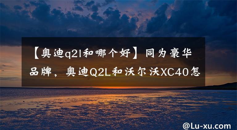 【奧迪q2l和哪個(gè)好】同為豪華品牌，奧迪Q2L和沃爾沃XC40怎么選最合適？