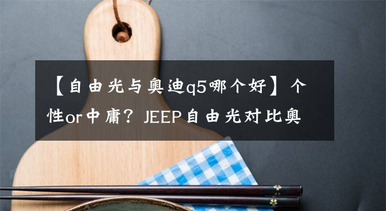 【自由光與奧迪q5哪個(gè)好】個(gè)性or中庸？JEEP自由光對(duì)比奧迪Q5