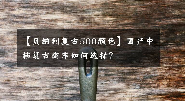 【貝納利復(fù)古500顏色】國(guó)產(chǎn)中檔復(fù)古街車如何選擇？