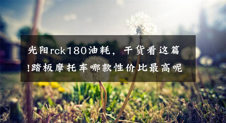 光陽(yáng)rck180油耗，干貨看這篇!踏板摩托車哪款性價(jià)比最高呢？不知道的來(lái)看，這幾款滿足你要求！