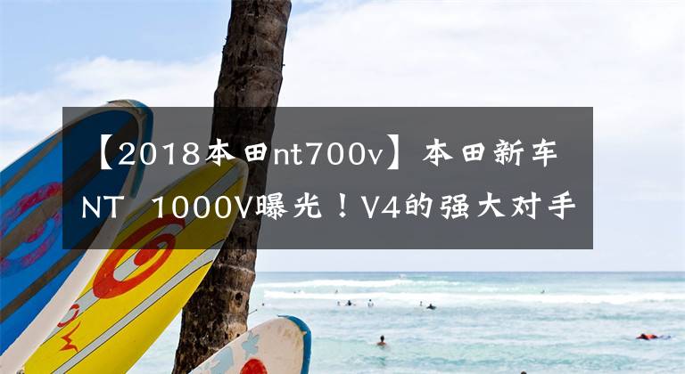 【2018本田nt700v】本田新車NT  1000V曝光！V4的強(qiáng)大對(duì)手？