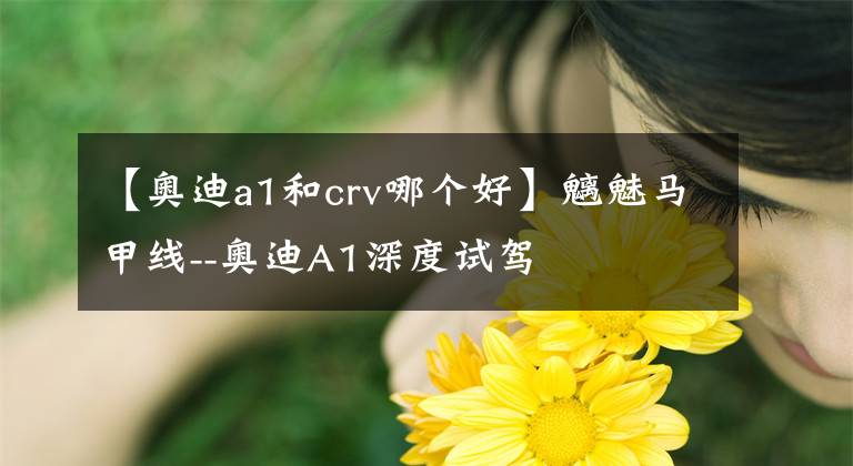 【奧迪a1和crv哪個(gè)好】魑魅馬甲線(xiàn)--奧迪A1深度試駕